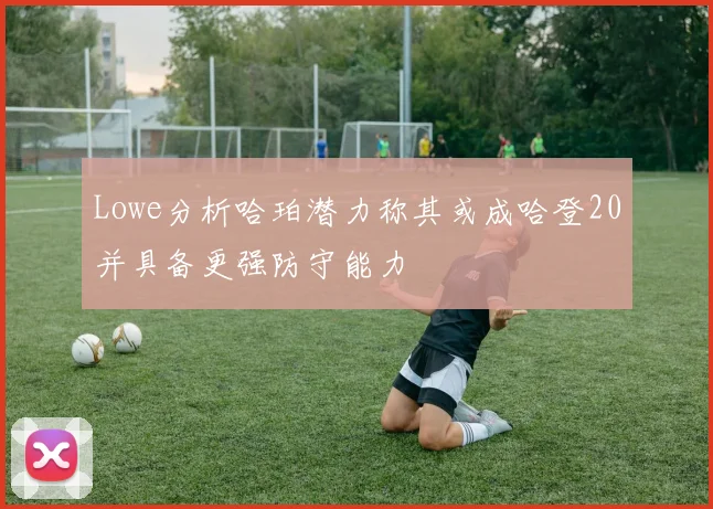 Lowe分析哈珀潜力称其或成哈登20并具备更强防守能力