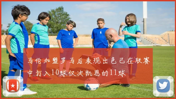 马伦加盟罗马后表现出色已在联赛中打入10球仅次凯恩的11球