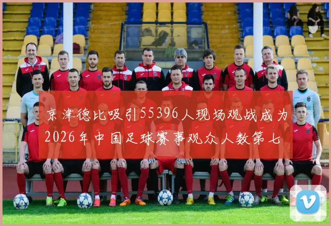 京津德比吸引55396人现场观战成为2026年中国足球赛事观众人数第七位