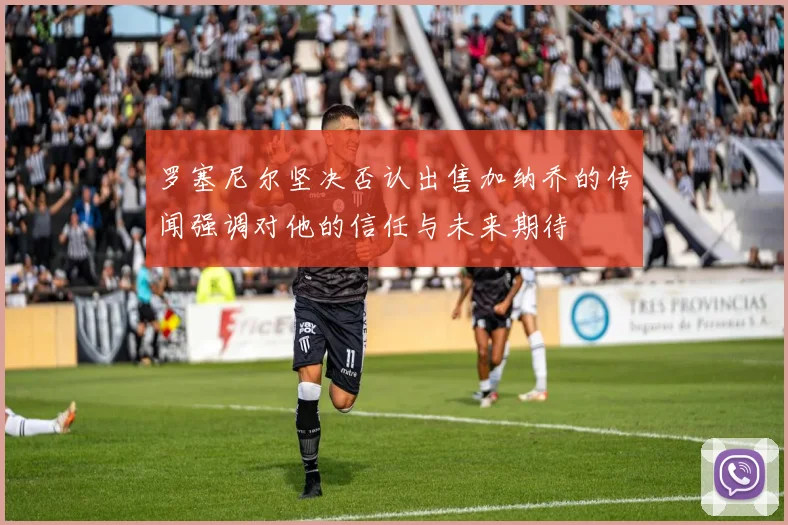 罗塞尼尔坚决否认出售加纳乔的传闻强调对他的信任与未来期待