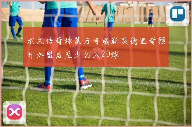 尤文传奇称莱万可成新莫德里奇预计加盟后至少打入20球