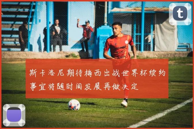 斯卡洛尼期待梅西出战世界杯续约事宜将随时间发展再做决定
