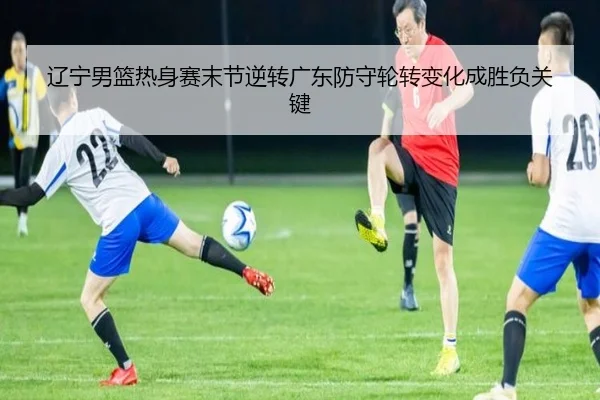 辽宁男篮热身赛末节逆转广东防守轮转变化成胜负关键